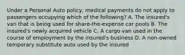 Under a Personal Auto policy, medical payments do not apply to passengers occupying which of the following? A. The insured's van that is being used for share-the-expense car pools B. The insured's newly acquired vehicle C. A cargo van used in the course of employment by the insured's business D. A non-owned temporary substitute auto used by the insured