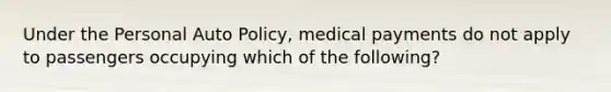 Under the Personal Auto Policy, medical payments do not apply to passengers occupying which of the following?