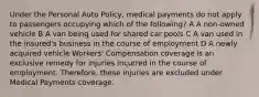 Under the Personal Auto Policy, medical payments do not apply to passengers occupying which of the following? A A non-owned vehicle B A van being used for shared car pools C A van used in the insured's business in the course of employment D A newly acquired vehicle Workers' Compensation coverage is an exclusive remedy for injuries incurred in the course of employment. Therefore, these injuries are excluded under Medical Payments coverage.