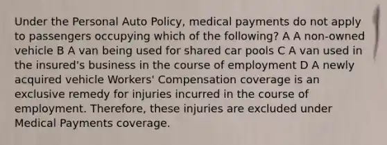 Under the Personal Auto Policy, medical payments do not apply to passengers occupying which of the following? A A non-owned vehicle B A van being used for shared car pools C A van used in the insured's business in the course of employment D A newly acquired vehicle Workers' Compensation coverage is an exclusive remedy for injuries incurred in the course of employment. Therefore, these injuries are excluded under Medical Payments coverage.