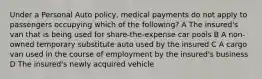 Under a Personal Auto policy, medical payments do not apply to passengers occupying which of the following? A The insured's van that is being used for share-the-expense car pools B A non-owned temporary substitute auto used by the insured C A cargo van used in the course of employment by the insured's business D The insured's newly acquired vehicle