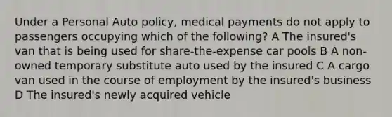 Under a Personal Auto policy, medical payments do not apply to passengers occupying which of the following? A The insured's van that is being used for share-the-expense car pools B A non-owned temporary substitute auto used by the insured C A cargo van used in the course of employment by the insured's business D The insured's newly acquired vehicle