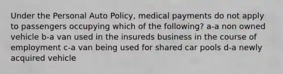 Under the Personal Auto Policy, medical payments do not apply to passengers occupying which of the following? a-a non owned vehicle b-a van used in the insureds business in the course of employment c-a van being used for shared car pools d-a newly acquired vehicle