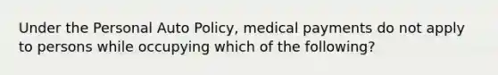 Under the Personal Auto Policy, medical payments do not apply to persons while occupying which of the following?