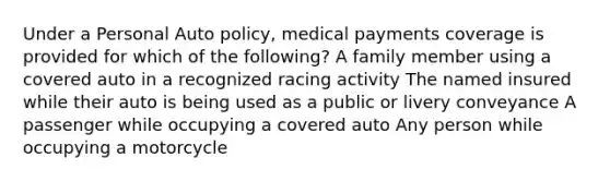 Under a Personal Auto policy, medical payments coverage is provided for which of the following? A family member using a covered auto in a recognized racing activity The named insured while their auto is being used as a public or livery conveyance A passenger while occupying a covered auto Any person while occupying a motorcycle