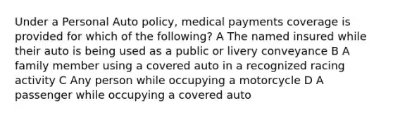 Under a Personal Auto policy, medical payments coverage is provided for which of the following? A The named insured while their auto is being used as a public or livery conveyance B A family member using a covered auto in a recognized racing activity C Any person while occupying a motorcycle D A passenger while occupying a covered auto