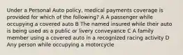 Under a Personal Auto policy, medical payments coverage is provided for which of the following? A A passenger while occupying a covered auto B The named insured while their auto is being used as a public or livery conveyance C A family member using a covered auto in a recognized racing activity D Any person while occupying a motorcycle