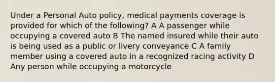 Under a Personal Auto policy, medical payments coverage is provided for which of the following? A A passenger while occupying a covered auto B The named insured while their auto is being used as a public or livery conveyance C A family member using a covered auto in a recognized racing activity D Any person while occupying a motorcycle