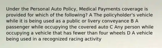 Under the Personal Auto Policy, Medical Payments coverage is provided for which of the following? A The policyholder's vehicle while it is being used as a public or livery conveyance B A passenger while occupying the covered auto C Any person while occupying a vehicle that has fewer than four wheels D A vehicle being used in a recognized racing activity