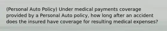 (Personal Auto Policy) Under medical payments coverage provided by a Personal Auto policy, how long after an accident does the insured have coverage for resulting medical expenses?