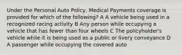 Under the Personal Auto Policy, Medical Payments coverage is provided for which of the following? A A vehicle being used in a recognized racing activity B Any person while occupying a vehicle that has fewer than four wheels C The policyholder's vehicle while it is being used as a public or livery conveyance D A passenger while occupying the covered auto