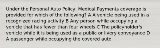 Under the Personal Auto Policy, Medical Payments coverage is provided for which of the following? A A vehicle being used in a recognized racing activity B Any person while occupying a vehicle that has fewer than four wheels C The policyholder's vehicle while it is being used as a public or livery conveyance D A passenger while occupying the covered auto