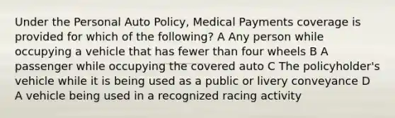 Under the Personal Auto Policy, Medical Payments coverage is provided for which of the following? A Any person while occupying a vehicle that has fewer than four wheels B A passenger while occupying the covered auto C The policyholder's vehicle while it is being used as a public or livery conveyance D A vehicle being used in a recognized racing activity