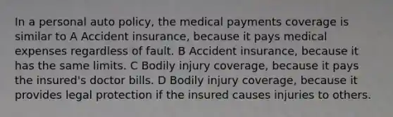 In a personal auto policy, the medical payments coverage is similar to A Accident insurance, because it pays medical expenses regardless of fault. B Accident insurance, because it has the same limits. C Bodily injury coverage, because it pays the insured's doctor bills. D Bodily injury coverage, because it provides legal protection if the insured causes injuries to others.