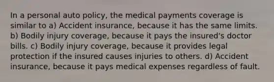 In a personal auto policy, the medical payments coverage is similar to a) Accident insurance, because it has the same limits. b) Bodily injury coverage, because it pays the insured's doctor bills. c) Bodily injury coverage, because it provides legal protection if the insured causes injuries to others. d) Accident insurance, because it pays medical expenses regardless of fault.