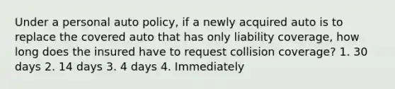 Under a personal auto policy, if a newly acquired auto is to replace the covered auto that has only liability coverage, how long does the insured have to request collision coverage? 1. 30 days 2. 14 days 3. 4 days 4. Immediately