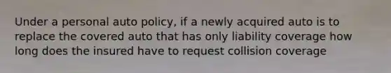 Under a personal auto policy, if a newly acquired auto is to replace the covered auto that has only liability coverage how long does the insured have to request collision coverage