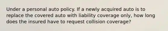 Under a personal auto policy. If a newly acquired auto is to replace the covered auto with liability coverage only, how long does the insured have to request collision coverage?