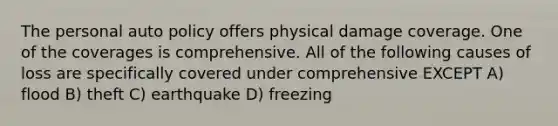 The personal auto policy offers physical damage coverage. One of the coverages is comprehensive. All of the following causes of loss are specifically covered under comprehensive EXCEPT A) flood B) theft C) earthquake D) freezing