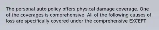 The personal auto policy offers physical damage coverage. One of the coverages is comprehensive. All of the following causes of loss are specifically covered under the comprehensive EXCEPT