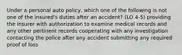 Under a personal auto policy, which one of the following is not one of the insured's duties after an accident? (LO 4-5) providing the insurer with authorization to examine medical records and any other pertinent records cooperating with any investigation contacting the police after any accident submitting any required proof of loss