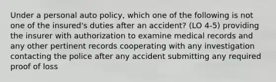 Under a personal auto policy, which one of the following is not one of the insured's duties after an accident? (LO 4-5) providing the insurer with authorization to examine medical records and any other pertinent records cooperating with any investigation contacting the police after any accident submitting any required proof of loss