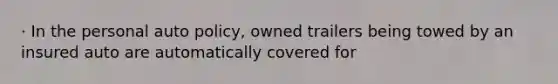 · In the personal auto policy, owned trailers being towed by an insured auto are automatically covered for