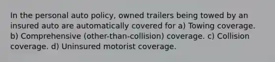 In the personal auto policy, owned trailers being towed by an insured auto are automatically covered for a) Towing coverage. b) Comprehensive (other-than-collision) coverage. c) Collision coverage. d) Uninsured motorist coverage.