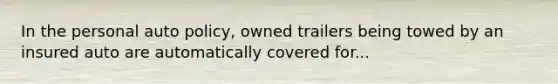 In the personal auto policy, owned trailers being towed by an insured auto are automatically covered for...