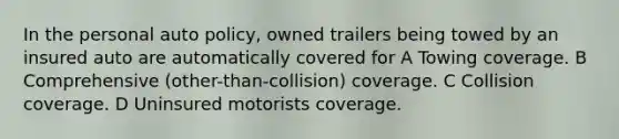 In the personal auto policy, owned trailers being towed by an insured auto are automatically covered for A Towing coverage. B Comprehensive (other-than-collision) coverage. C Collision coverage. D Uninsured motorists coverage.