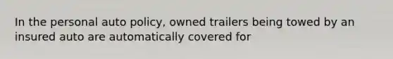 In the personal auto policy, owned trailers being towed by an insured auto are automatically covered for