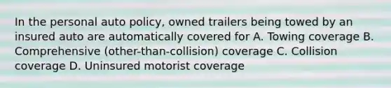 In the personal auto policy, owned trailers being towed by an insured auto are automatically covered for A. Towing coverage B. Comprehensive (other-than-collision) coverage C. Collision coverage D. Uninsured motorist coverage