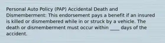 Personal Auto Policy (PAP) Accidental Death and Dismemberment: This endorsement pays a benefit if an insured is killed or dismembered while in or struck by a vehicle. The death or dismemberment must occur within ____ days of the accident.