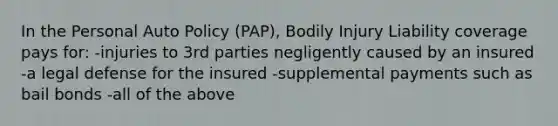 In the Personal Auto Policy (PAP), Bodily Injury Liability coverage pays for: -injuries to 3rd parties negligently caused by an insured -a legal defense for the insured -supplemental payments such as bail bonds -all of the above