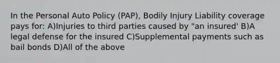 In the Personal Auto Policy (PAP), Bodily Injury Liability coverage pays for: A)Injuries to third parties caused by "an insured' B)A legal defense for the insured C)Supplemental payments such as bail bonds D)All of the above