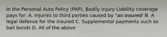 In the Personal Auto Policy (PAP), Bodily Injury Liability coverage pays for: A. Injuries to third parties caused by "an insured' B. A legal defense for the insured C. Supplemental payments such as bail bonds D. All of the above