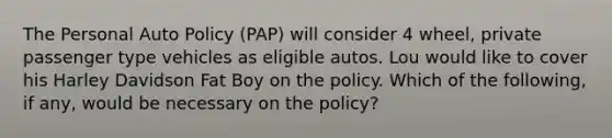 The Personal Auto Policy (PAP) will consider 4 wheel, private passenger type vehicles as eligible autos. Lou would like to cover his Harley Davidson Fat Boy on the policy. Which of the following, if any, would be necessary on the policy?