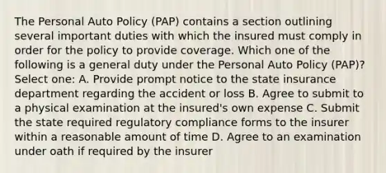 The Personal Auto Policy (PAP) contains a section outlining several important duties with which the insured must comply in order for the policy to provide coverage. Which one of the following is a general duty under the Personal Auto Policy (PAP)? Select one: A. Provide prompt notice to the state insurance department regarding the accident or loss B. Agree to submit to a physical examination at the insured's own expense C. Submit the state required regulatory compliance forms to the insurer within a reasonable amount of time D. Agree to an examination under oath if required by the insurer