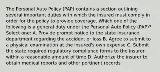 The Personal Auto Policy (PAP) contains a section outlining several important duties with which the insured must comply in order for the policy to provide coverage. Which one of the following is a general duty under the Personal Auto Policy (PAP)? Select one: A. Provide prompt notice to the state insurance department regarding the accident or loss B. Agree to submit to a physical examination at the insured's own expense C. Submit the state required regulatory compliance forms to the insurer within a reasonable amount of time D. Authorize the insurer to obtain medical reports and other pertinent records