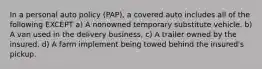 In a personal auto policy (PAP), a covered auto includes all of the following EXCEPT a) A nonowned temporary substitute vehicle. b) A van used in the delivery business, c) A trailer owned by the insured. d) A farm implement being towed behind the insured's pickup.