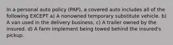 In a personal auto policy (PAP), a covered auto includes all of the following EXCEPT a) A nonowned temporary substitute vehicle. b) A van used in the delivery business, c) A trailer owned by the insured. d) A farm implement being towed behind the insured's pickup.