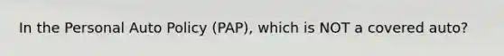 In the Personal Auto Policy (PAP), which is NOT a covered auto?