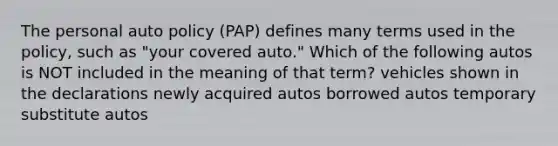 The personal auto policy (PAP) defines many terms used in the policy, such as "your covered auto." Which of the following autos is NOT included in the meaning of that term? vehicles shown in the declarations newly acquired autos borrowed autos temporary substitute autos