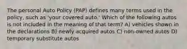 The personal Auto Policy (PAP) defines many terms used in the policy, such as 'your covered auto.' Which of the following autos is not included in the meaning of that term? A) vehicles shown in the declarations B) newly acquired autos C) non-owned autos D) temporary substitute autos