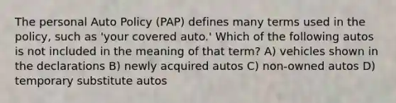 The personal Auto Policy (PAP) defines many terms used in the policy, such as 'your covered auto.' Which of the following autos is not included in the meaning of that term? A) vehicles shown in the declarations B) newly acquired autos C) non-owned autos D) temporary substitute autos