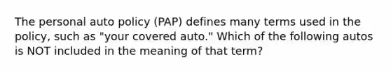 The personal auto policy (PAP) defines many terms used in the policy, such as "your covered auto." Which of the following autos is NOT included in the meaning of that term?