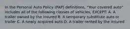 In the Personal Auto Policy (PAP) definitions, "Your covered auto" includes all of the following classes of vehicles, EXCEPT: A. A trailer owned by the insured B. A temporary substitute auto or trailer C. A newly acquired auto D. A trailer rented by the insured