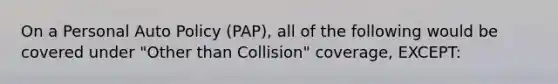 On a Personal Auto Policy (PAP), all of the following would be covered under "Other than Collision" coverage, EXCEPT: