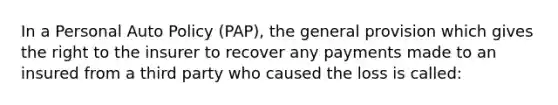 In a Personal Auto Policy (PAP), the general provision which gives the right to the insurer to recover any payments made to an insured from a third party who caused the loss is called: