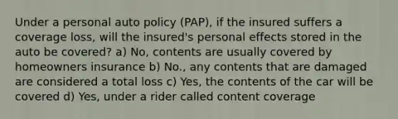 Under a personal auto policy (PAP), if the insured suffers a coverage loss, will the insured's personal effects stored in the auto be covered? a) No, contents are usually covered by homeowners insurance b) No., any contents that are damaged are considered a total loss c) Yes, the contents of the car will be covered d) Yes, under a rider called content coverage